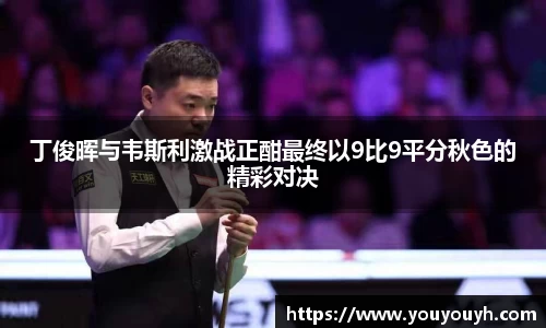 丁俊晖与韦斯利激战正酣最终以9比9平分秋色的精彩对决
